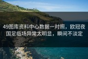 49图库资料中心数据一对照，欧冠夜国足临场异常太明显，瞬间不淡定
