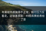 布莱顿热度飙得不正常，赔付压力反着走，这锅谁来背：49图库赛前表给了答