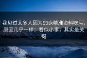 我见过太多人因为99tk精准资料吃亏，原因几乎一样：看似小事，其实是关键