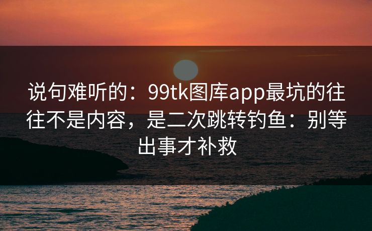 说句难听的：99tk图库app最坑的往往不是内容，是二次跳转钓鱼：别等出事才补救