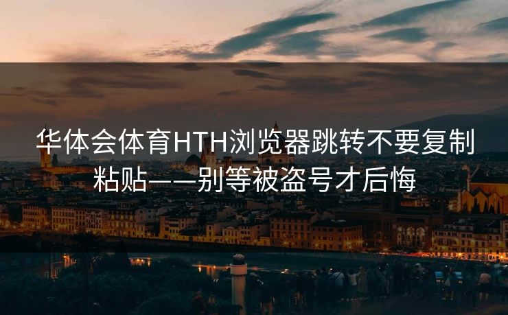 华体会体育HTH浏览器跳转不要复制粘贴——别等被盗号才后悔