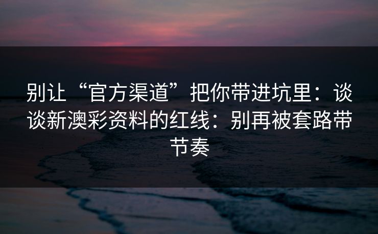 别让“官方渠道”把你带进坑里：谈谈新澳彩资料的红线：别再被套路带节奏