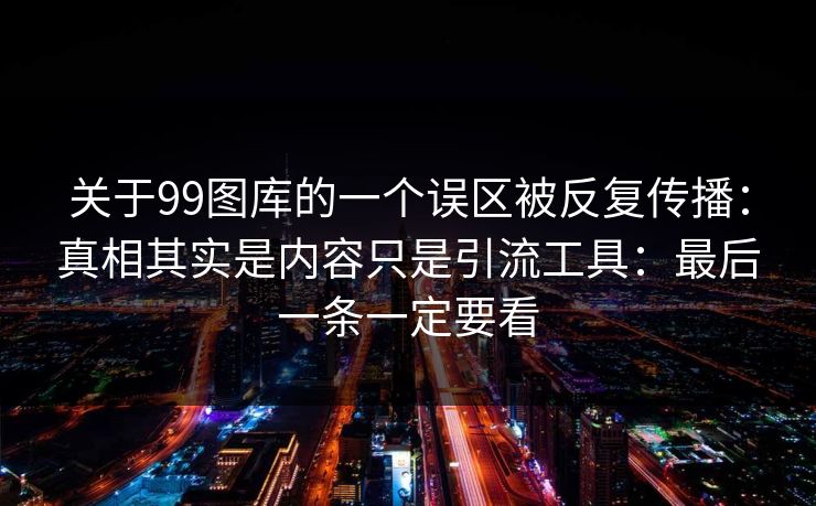 关于99图库的一个误区被反复传播：真相其实是内容只是引流工具：最后一条一定要看