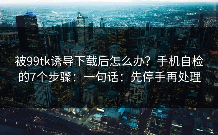 被99tk诱导下载后怎么办？手机自检的7个步骤：一句话：先停手再处理