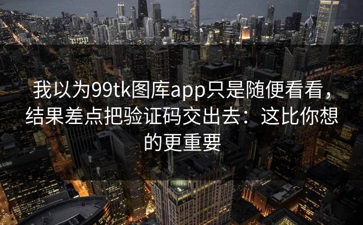 我以为99tk图库app只是随便看看，结果差点把验证码交出去：这比你想的更重要