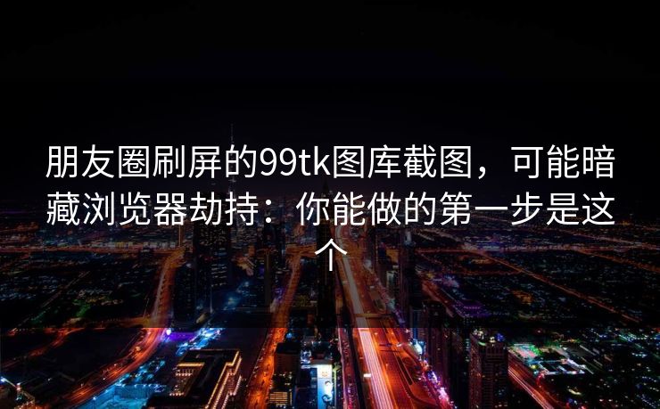 朋友圈刷屏的99tk图库截图，可能暗藏浏览器劫持：你能做的第一步是这个