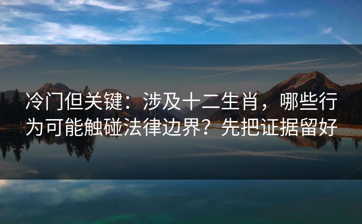 冷门但关键：涉及十二生肖，哪些行为可能触碰法律边界？先把证据留好