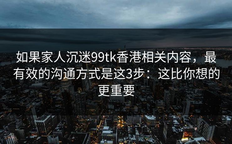 如果家人沉迷99tk香港相关内容，最有效的沟通方式是这3步：这比你想的更重要
