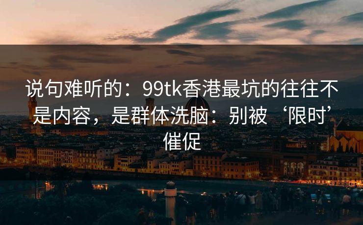 说句难听的：99tk香港最坑的往往不是内容，是群体洗脑：别被‘限时’催促