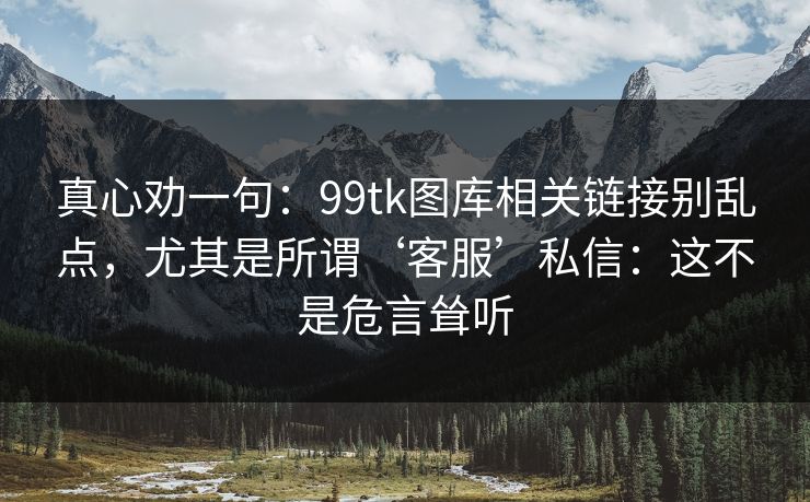 真心劝一句：99tk图库相关链接别乱点，尤其是所谓‘客服’私信：这不是危言耸听