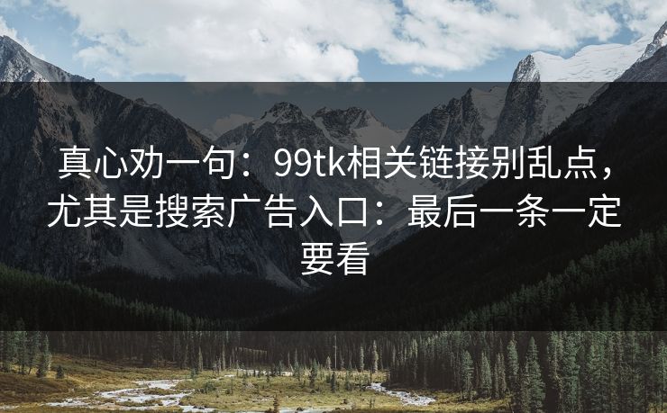 真心劝一句：99tk相关链接别乱点，尤其是搜索广告入口：最后一条一定要看