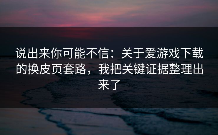 说出来你可能不信：关于爱游戏下载的换皮页套路，我把关键证据整理出来了
