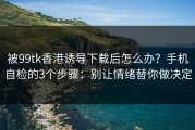 被99tk香港诱导下载后怎么办？手机自检的3个步骤：别让情绪替你做决定
