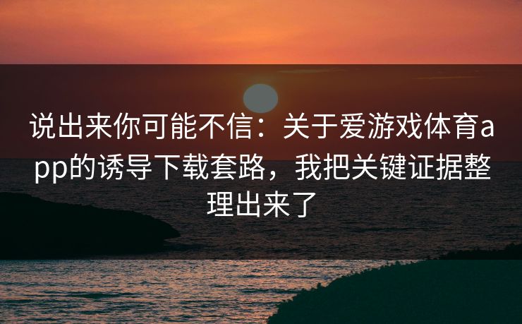 说出来你可能不信：关于爱游戏体育app的诱导下载套路，我把关键证据整理出来了