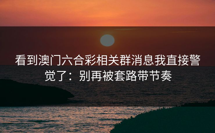 看到澳门六合彩相关群消息我直接警觉了：别再被套路带节奏